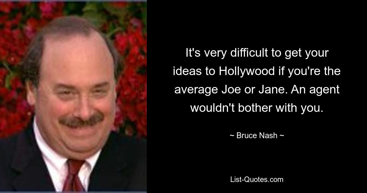 It's very difficult to get your ideas to Hollywood if you're the average Joe or Jane. An agent wouldn't bother with you. — © Bruce Nash