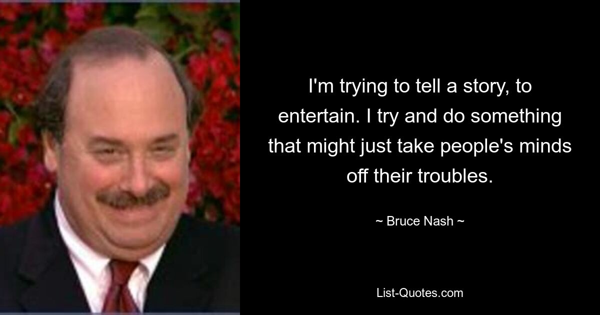 I'm trying to tell a story, to entertain. I try and do something that might just take people's minds off their troubles. — © Bruce Nash