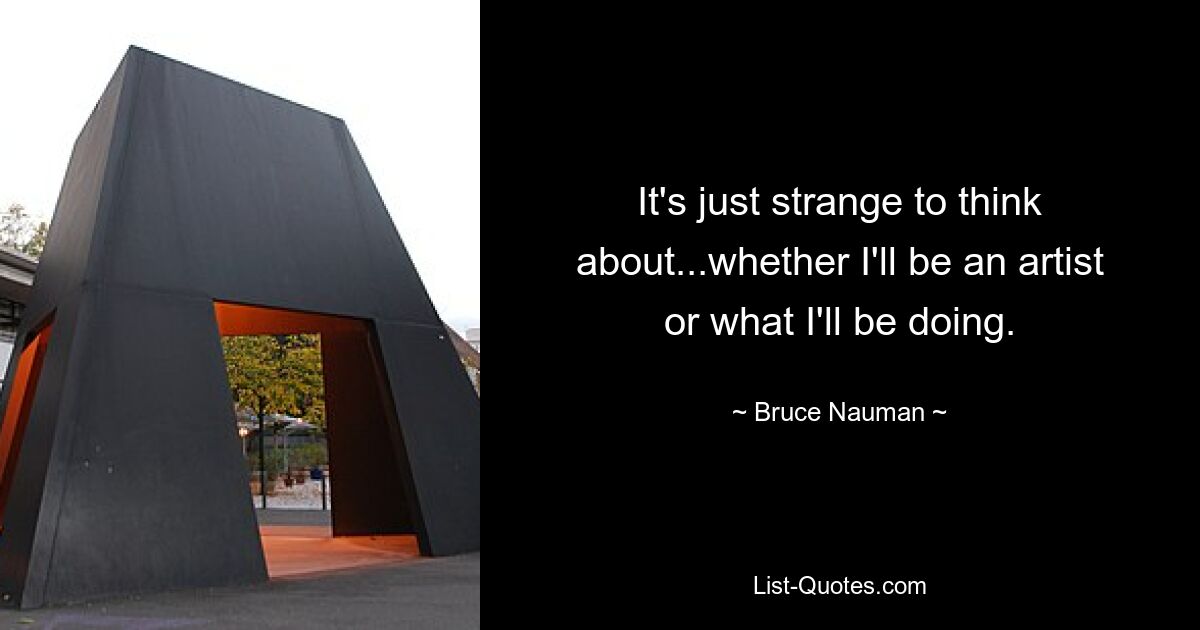 It's just strange to think about...whether I'll be an artist or what I'll be doing. — © Bruce Nauman