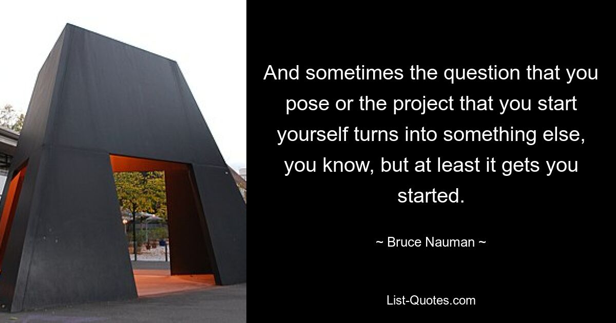 And sometimes the question that you pose or the project that you start yourself turns into something else, you know, but at least it gets you started. — © Bruce Nauman