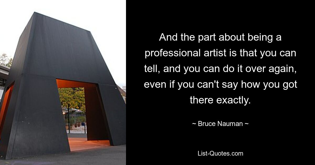 And the part about being a professional artist is that you can tell, and you can do it over again, even if you can't say how you got there exactly. — © Bruce Nauman