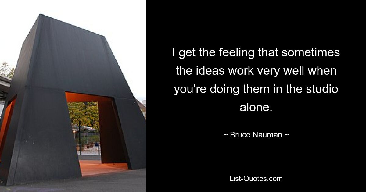 I get the feeling that sometimes the ideas work very well when you're doing them in the studio alone. — © Bruce Nauman