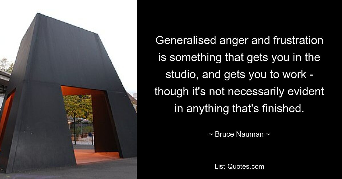 Generalised anger and frustration is something that gets you in the studio, and gets you to work - though it's not necessarily evident in anything that's finished. — © Bruce Nauman