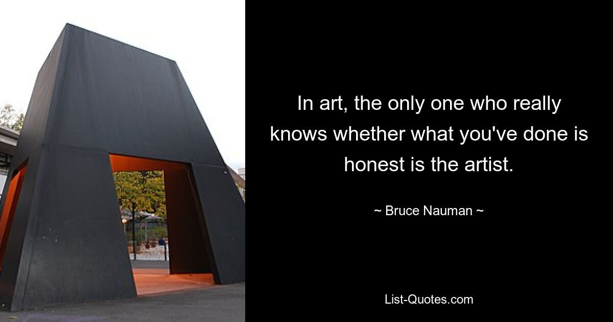 In art, the only one who really knows whether what you've done is honest is the artist. — © Bruce Nauman