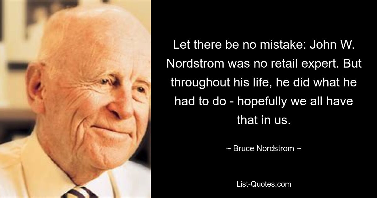 Let there be no mistake: John W. Nordstrom was no retail expert. But throughout his life, he did what he had to do - hopefully we all have that in us. — © Bruce Nordstrom