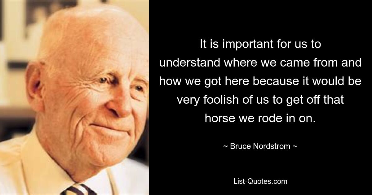 It is important for us to understand where we came from and how we got here because it would be very foolish of us to get off that horse we rode in on. — © Bruce Nordstrom