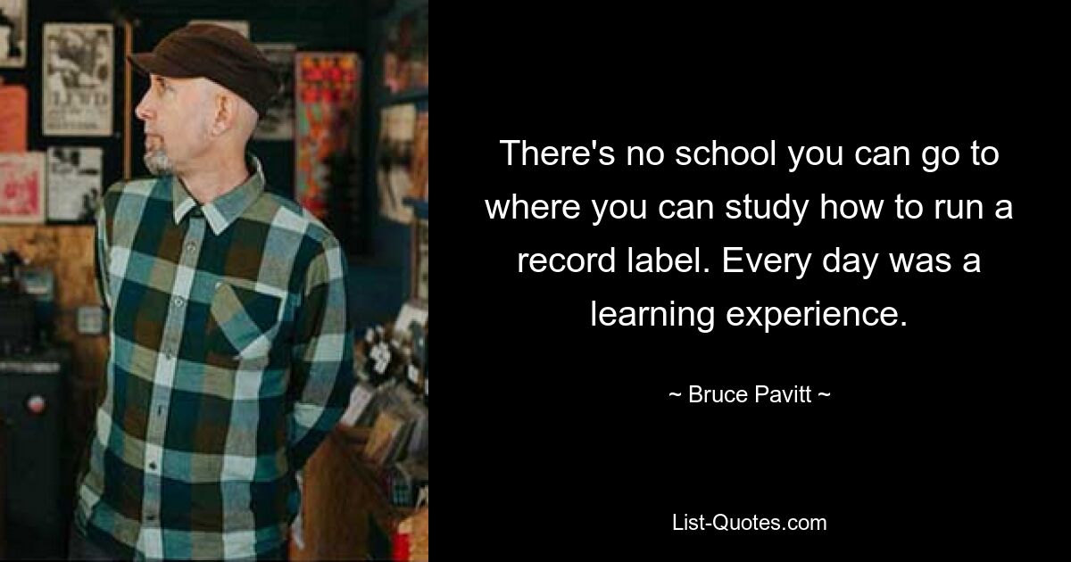 There's no school you can go to where you can study how to run a record label. Every day was a learning experience. — © Bruce Pavitt