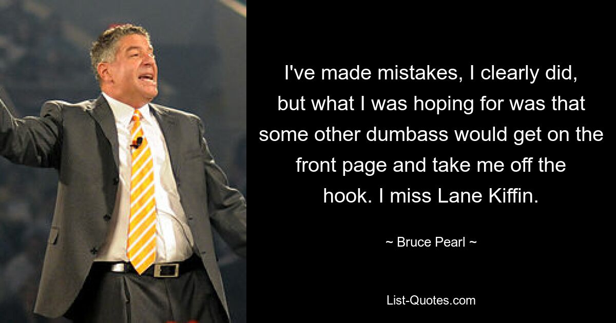 I've made mistakes, I clearly did, but what I was hoping for was that some other dumbass would get on the front page and take me off the hook. I miss Lane Kiffin. — © Bruce Pearl