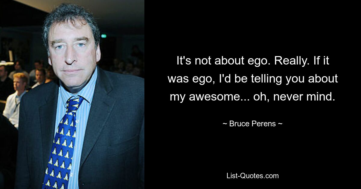 It's not about ego. Really. If it was ego, I'd be telling you about my awesome... oh, never mind. — © Bruce Perens