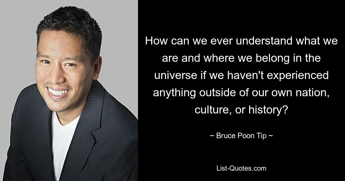 How can we ever understand what we are and where we belong in the universe if we haven't experienced anything outside of our own nation, culture, or history? — © Bruce Poon Tip