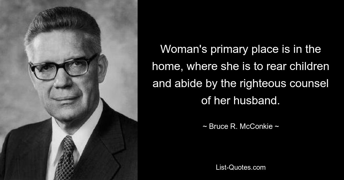 Woman's primary place is in the home, where she is to rear children and abide by the righteous counsel of her husband. — © Bruce R. McConkie