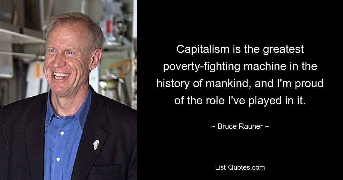 Capitalism is the greatest poverty-fighting machine in the history of mankind, and I'm proud of the role I've played in it. — © Bruce Rauner