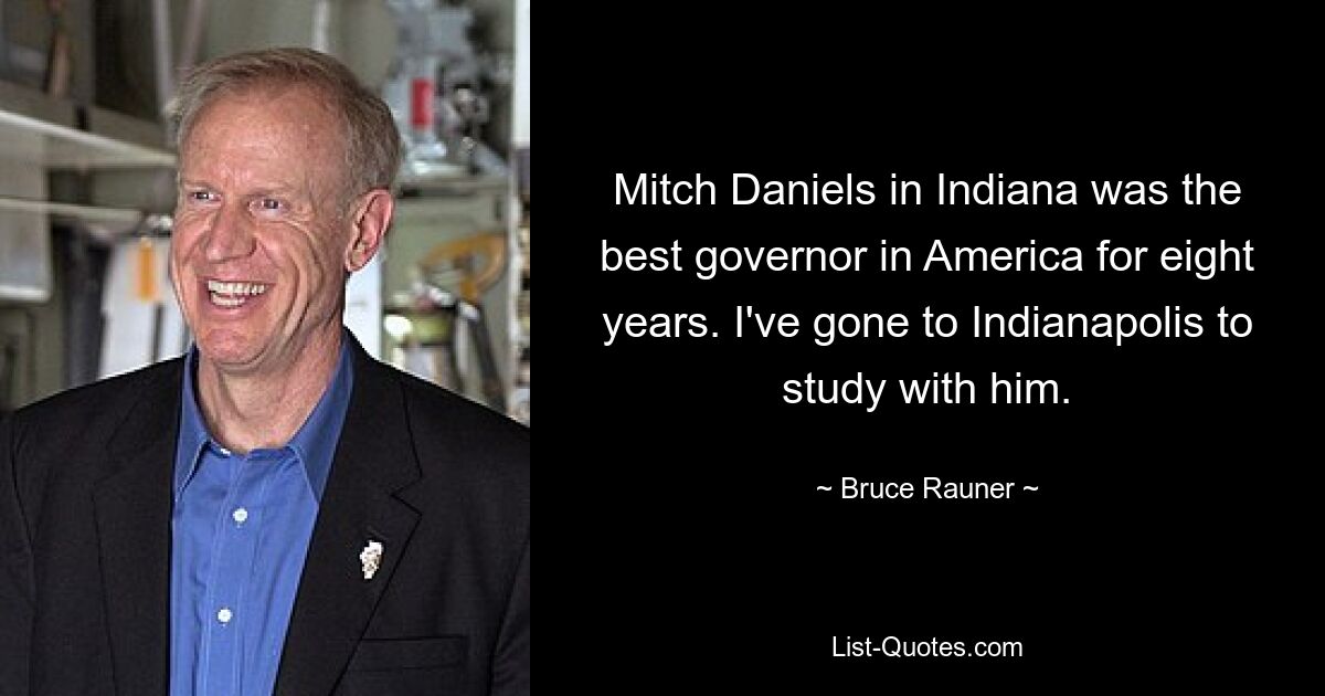 Mitch Daniels in Indiana was the best governor in America for eight years. I've gone to Indianapolis to study with him. — © Bruce Rauner