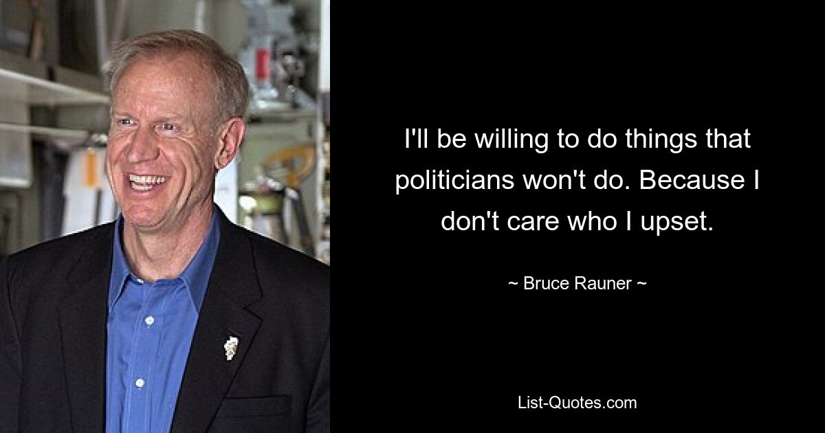 I'll be willing to do things that politicians won't do. Because I don't care who I upset. — © Bruce Rauner