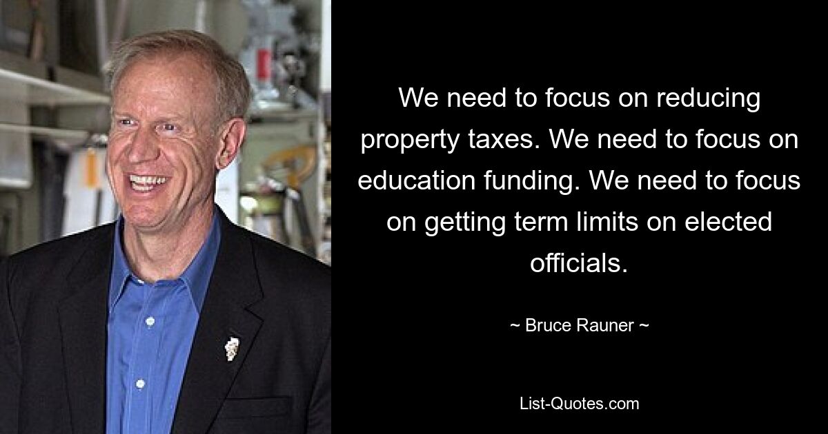 We need to focus on reducing property taxes. We need to focus on education funding. We need to focus on getting term limits on elected officials. — © Bruce Rauner