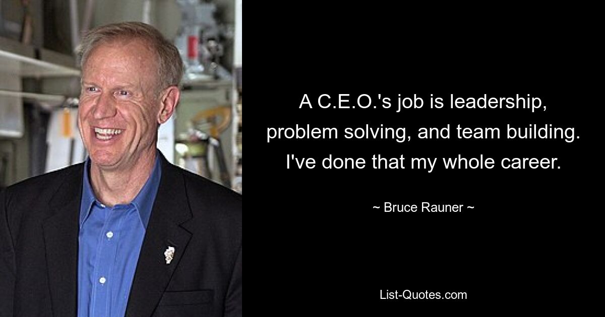 A C.E.O.'s job is leadership, problem solving, and team building. I've done that my whole career. — © Bruce Rauner