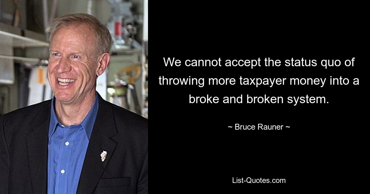 We cannot accept the status quo of throwing more taxpayer money into a broke and broken system. — © Bruce Rauner