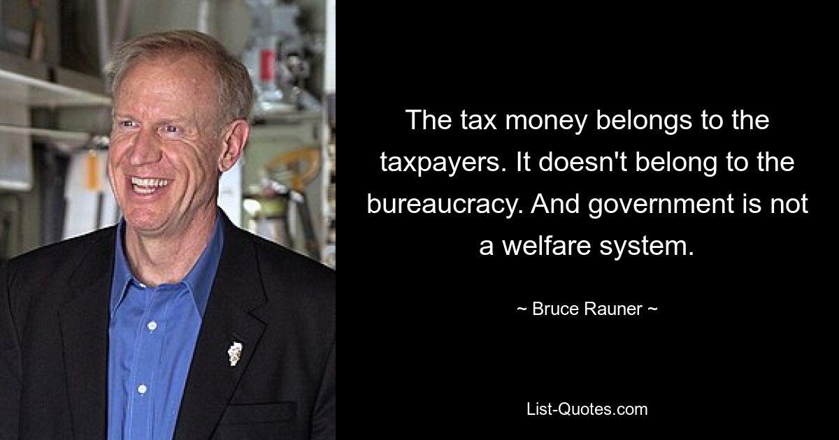 The tax money belongs to the taxpayers. It doesn't belong to the bureaucracy. And government is not a welfare system. — © Bruce Rauner