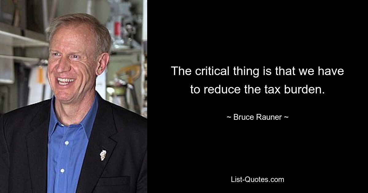 The critical thing is that we have to reduce the tax burden. — © Bruce Rauner