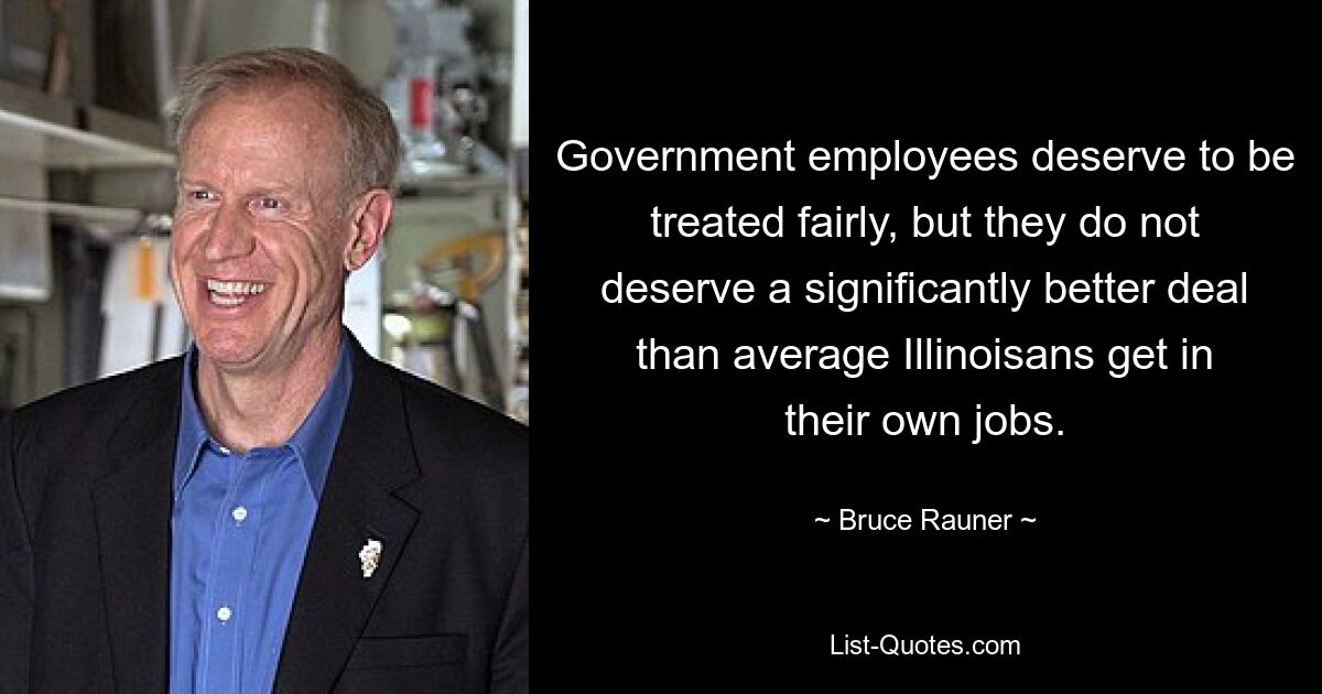 Government employees deserve to be treated fairly, but they do not deserve a significantly better deal than average Illinoisans get in their own jobs. — © Bruce Rauner