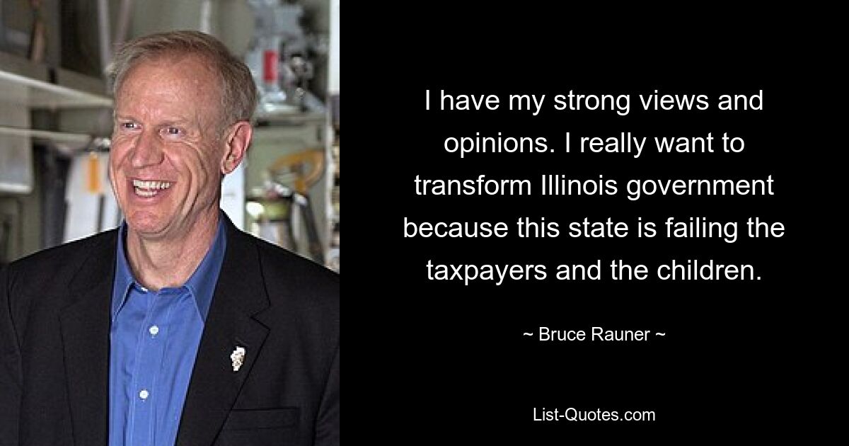 I have my strong views and opinions. I really want to transform Illinois government because this state is failing the taxpayers and the children. — © Bruce Rauner