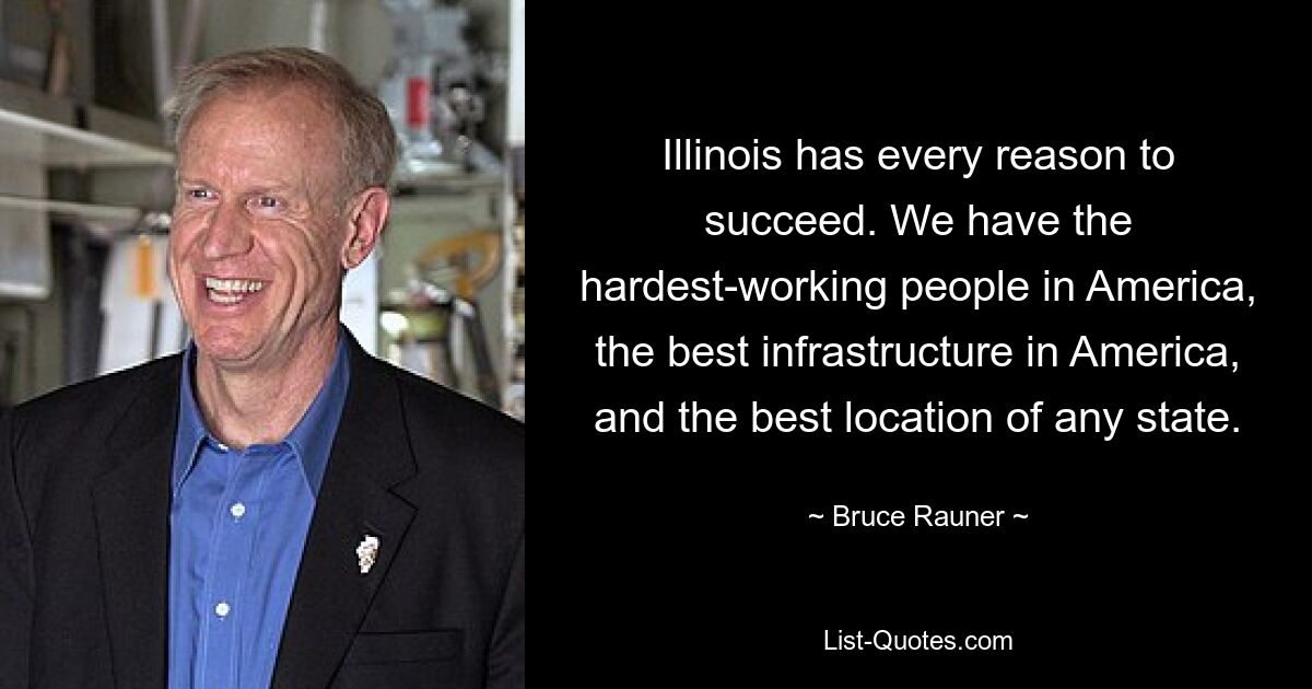 Illinois has every reason to succeed. We have the hardest-working people in America, the best infrastructure in America, and the best location of any state. — © Bruce Rauner