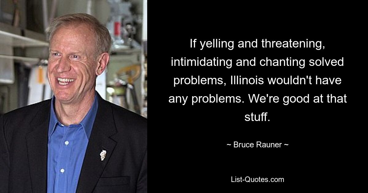 If yelling and threatening, intimidating and chanting solved problems, Illinois wouldn't have any problems. We're good at that stuff. — © Bruce Rauner