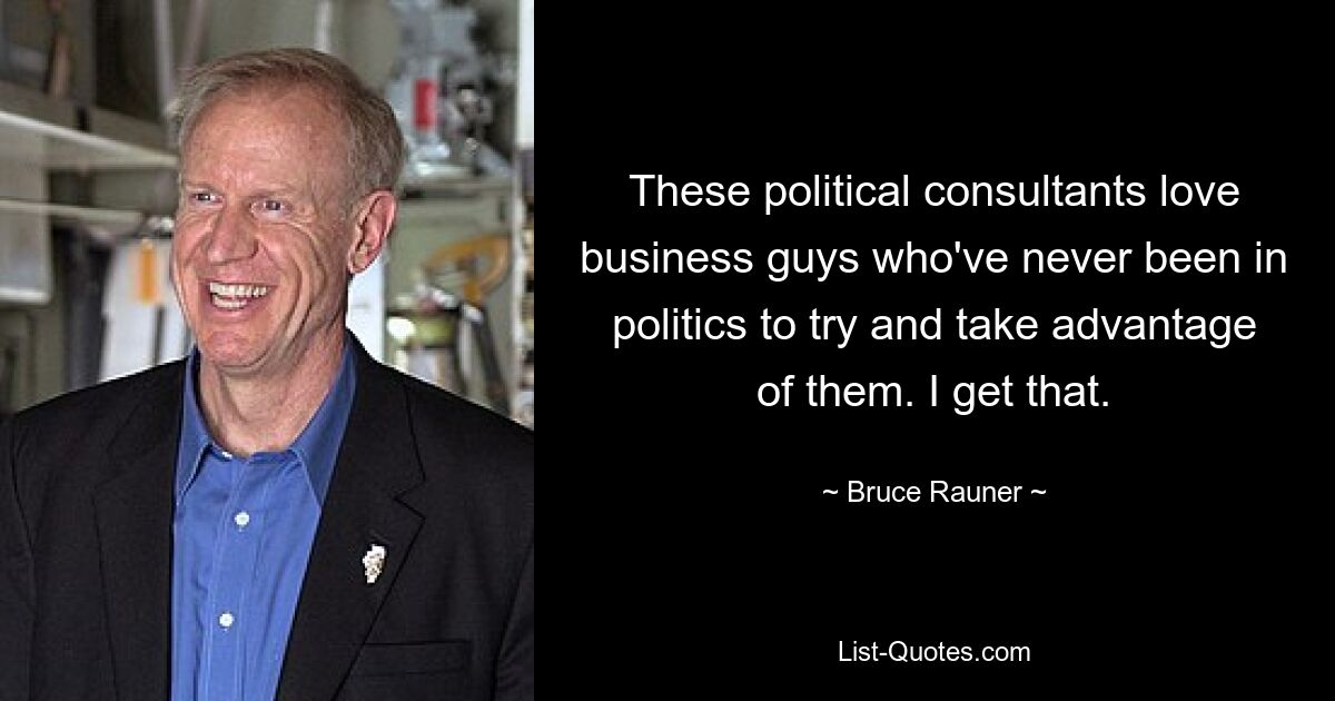 These political consultants love business guys who've never been in politics to try and take advantage of them. I get that. — © Bruce Rauner