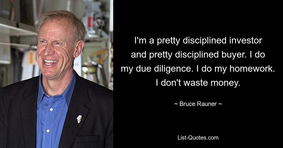 I'm a pretty disciplined investor and pretty disciplined buyer. I do my due diligence. I do my homework. I don't waste money. — © Bruce Rauner