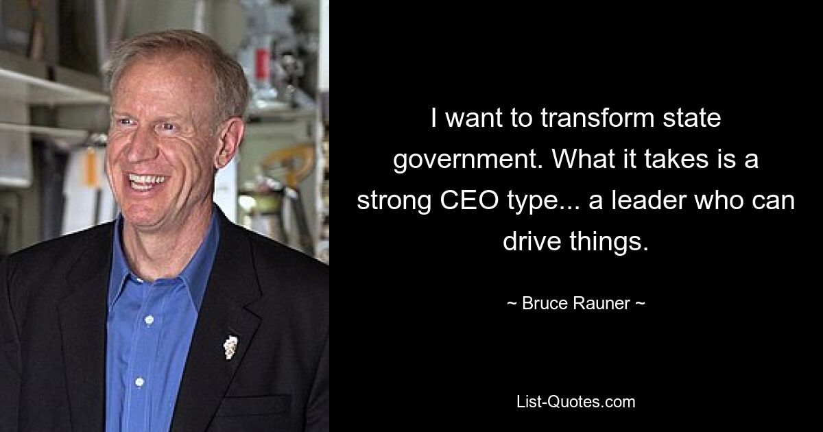 I want to transform state government. What it takes is a strong CEO type... a leader who can drive things. — © Bruce Rauner