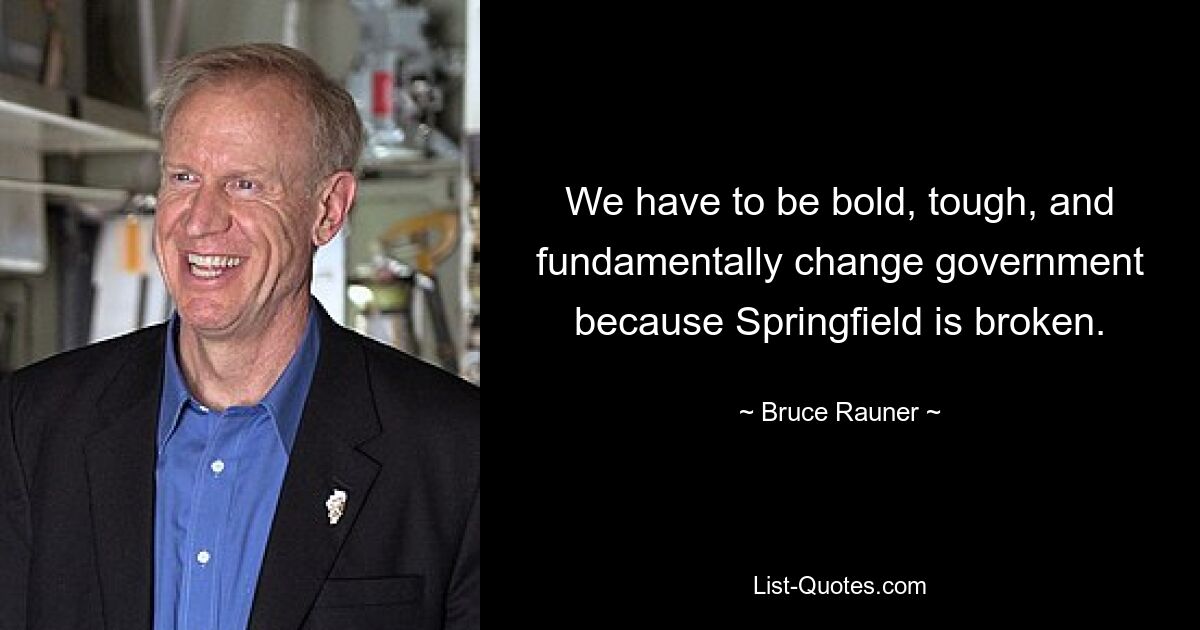 We have to be bold, tough, and fundamentally change government because Springfield is broken. — © Bruce Rauner