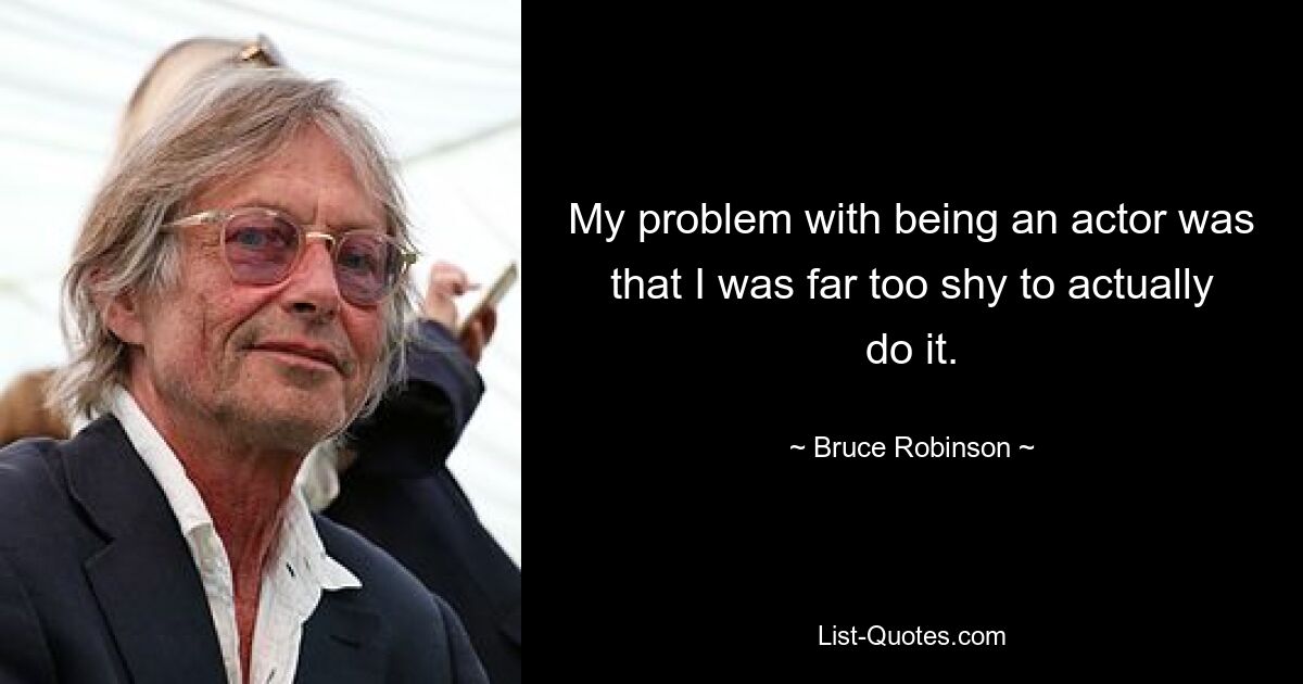 My problem with being an actor was that I was far too shy to actually do it. — © Bruce Robinson