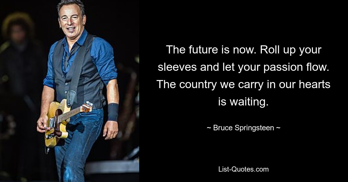 The future is now. Roll up your sleeves and let your passion flow. The country we carry in our hearts is waiting. — © Bruce Springsteen