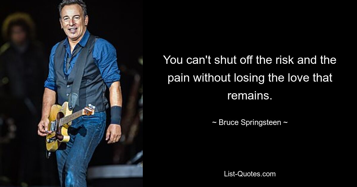 You can't shut off the risk and the pain without losing the love that remains. — © Bruce Springsteen