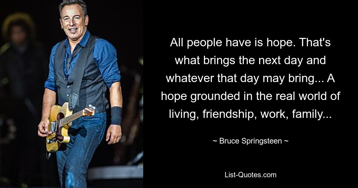 All people have is hope. That's what brings the next day and whatever that day may bring... A hope grounded in the real world of living, friendship, work, family... — © Bruce Springsteen