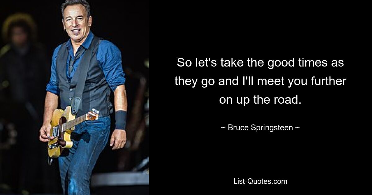 So let's take the good times as they go and I'll meet you further on up the road. — © Bruce Springsteen