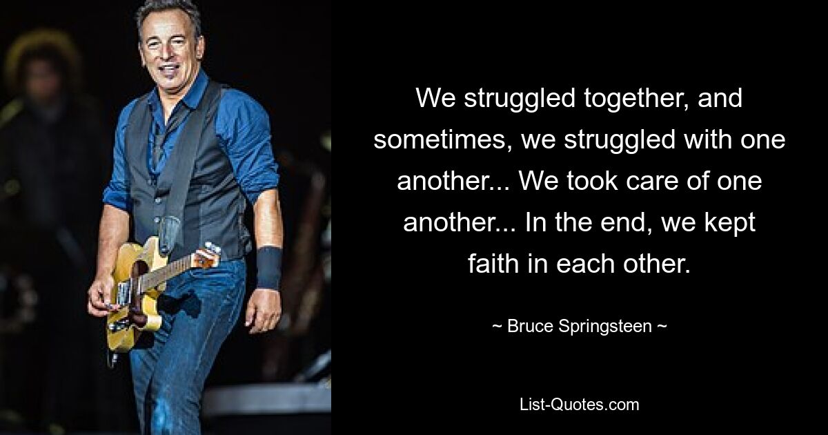 We struggled together, and sometimes, we struggled with one another... We took care of one another... In the end, we kept faith in each other. — © Bruce Springsteen