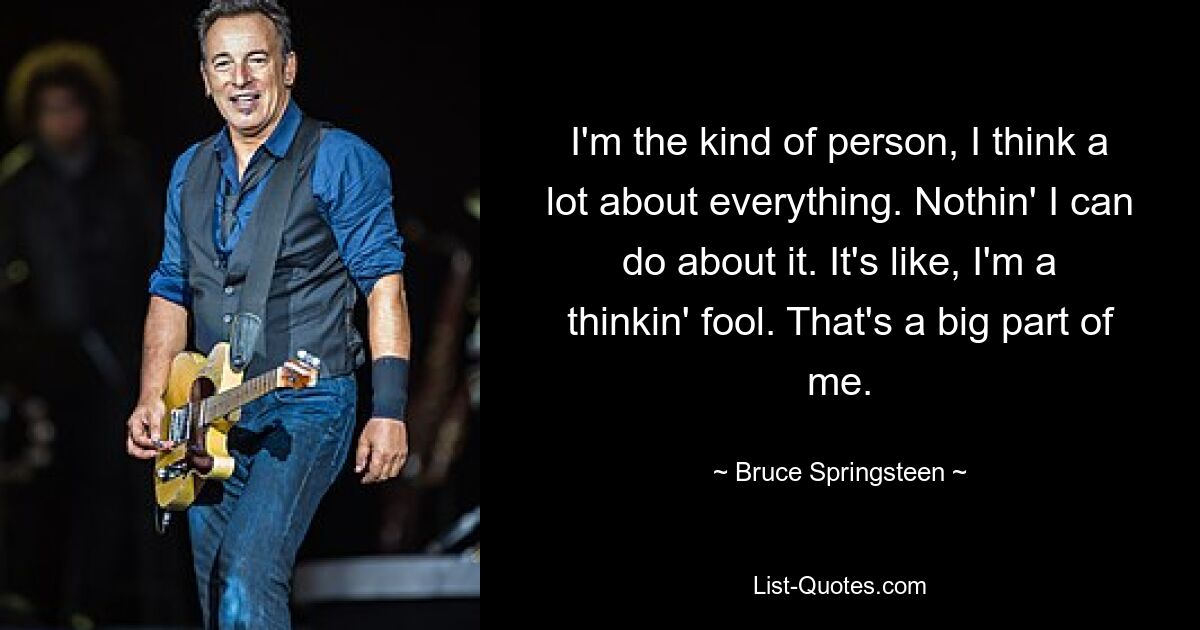 I'm the kind of person, I think a lot about everything. Nothin' I can do about it. It's like, I'm a thinkin' fool. That's a big part of me. — © Bruce Springsteen