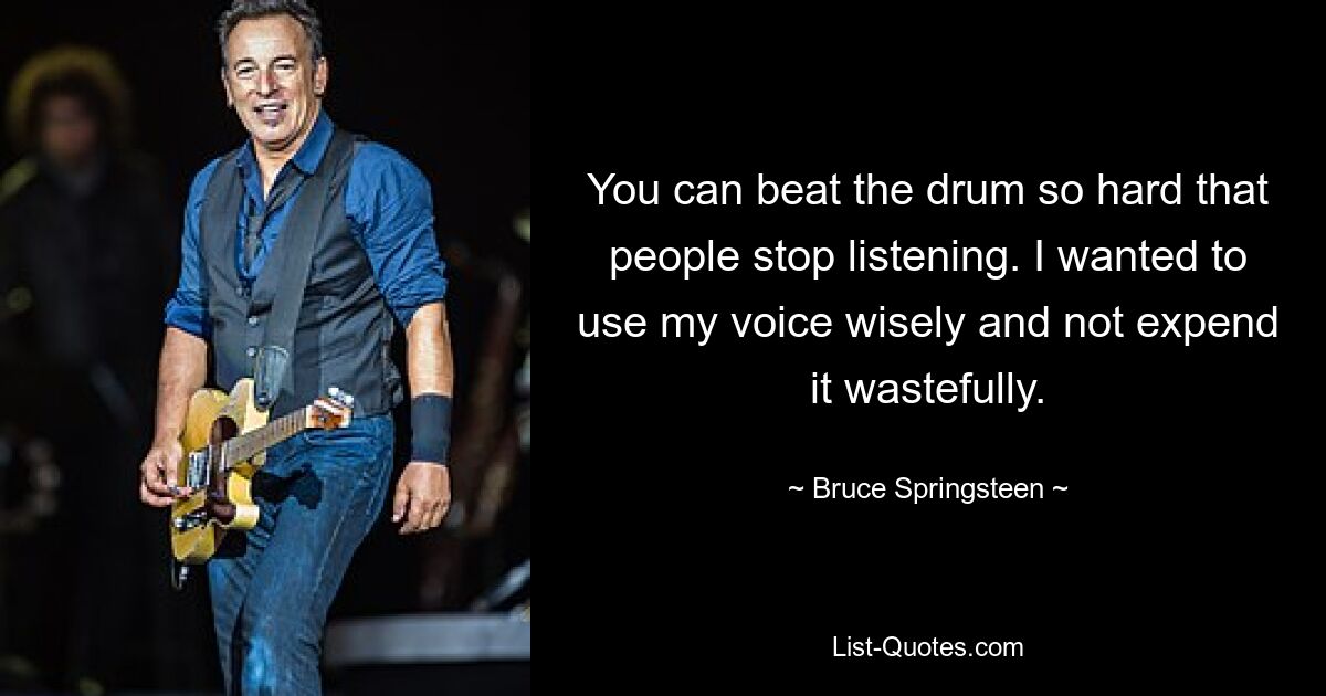 You can beat the drum so hard that people stop listening. I wanted to use my voice wisely and not expend it wastefully. — © Bruce Springsteen