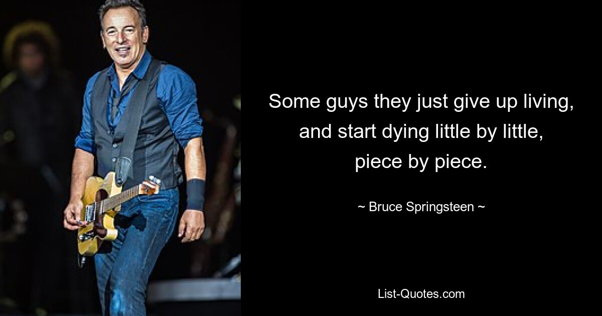 Some guys they just give up living, and start dying little by little, piece by piece. — © Bruce Springsteen