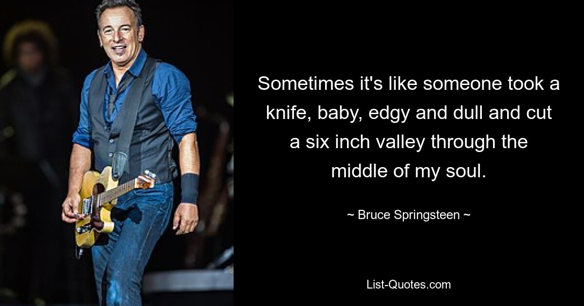 Sometimes it's like someone took a knife, baby, edgy and dull and cut a six inch valley through the middle of my soul. — © Bruce Springsteen