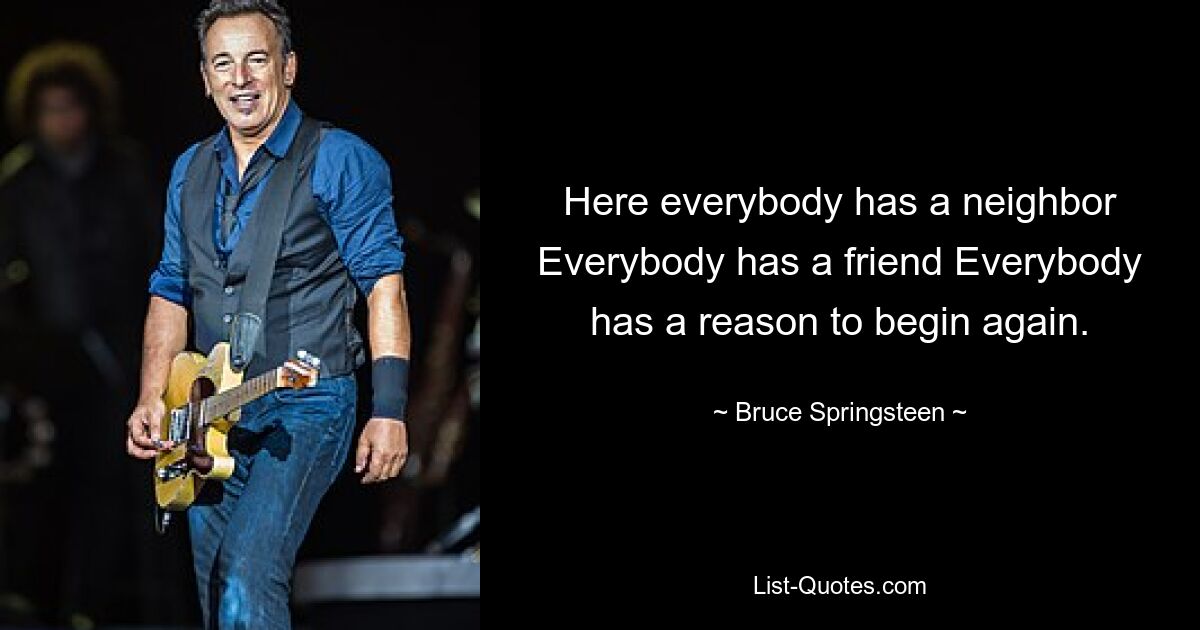 Here everybody has a neighbor Everybody has a friend Everybody has a reason to begin again. — © Bruce Springsteen