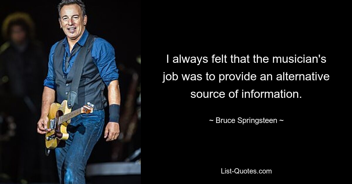 I always felt that the musician's job was to provide an alternative source of information. — © Bruce Springsteen