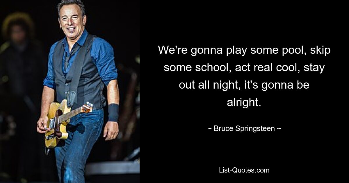 We're gonna play some pool, skip some school, act real cool, stay out all night, it's gonna be alright. — © Bruce Springsteen