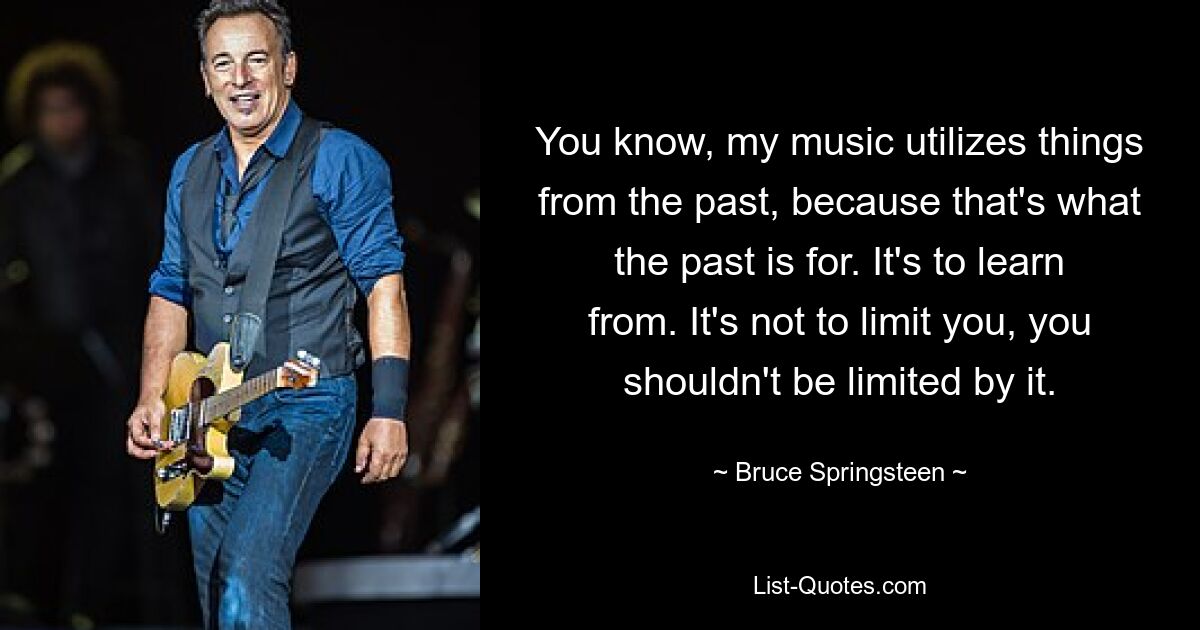 You know, my music utilizes things from the past, because that's what the past is for. It's to learn from. It's not to limit you, you shouldn't be limited by it. — © Bruce Springsteen