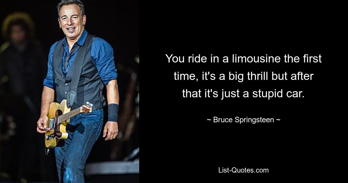 You ride in a limousine the first time, it's a big thrill but after that it's just a stupid car. — © Bruce Springsteen