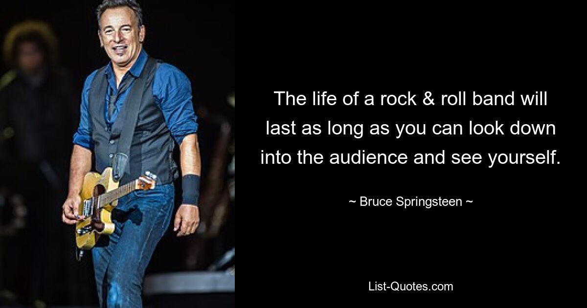 The life of a rock & roll band will last as long as you can look down into the audience and see yourself. — © Bruce Springsteen