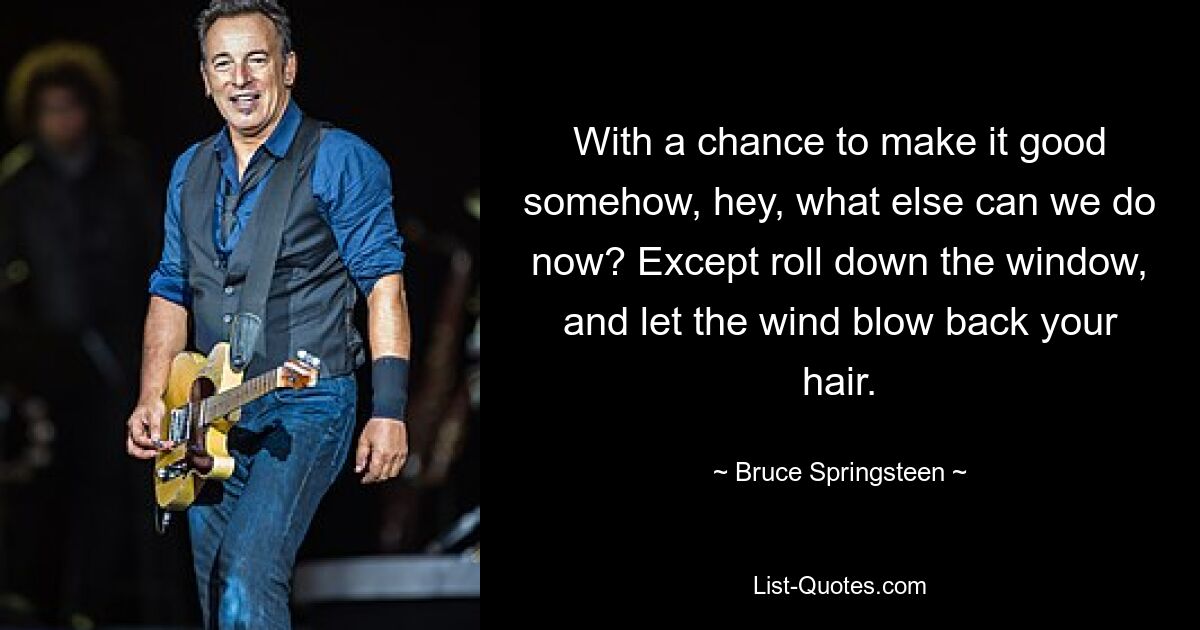 With a chance to make it good somehow, hey, what else can we do now? Except roll down the window, and let the wind blow back your hair. — © Bruce Springsteen