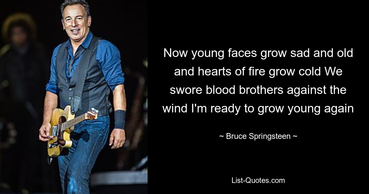 Now young faces grow sad and old and hearts of fire grow cold We swore blood brothers against the wind I'm ready to grow young again — © Bruce Springsteen