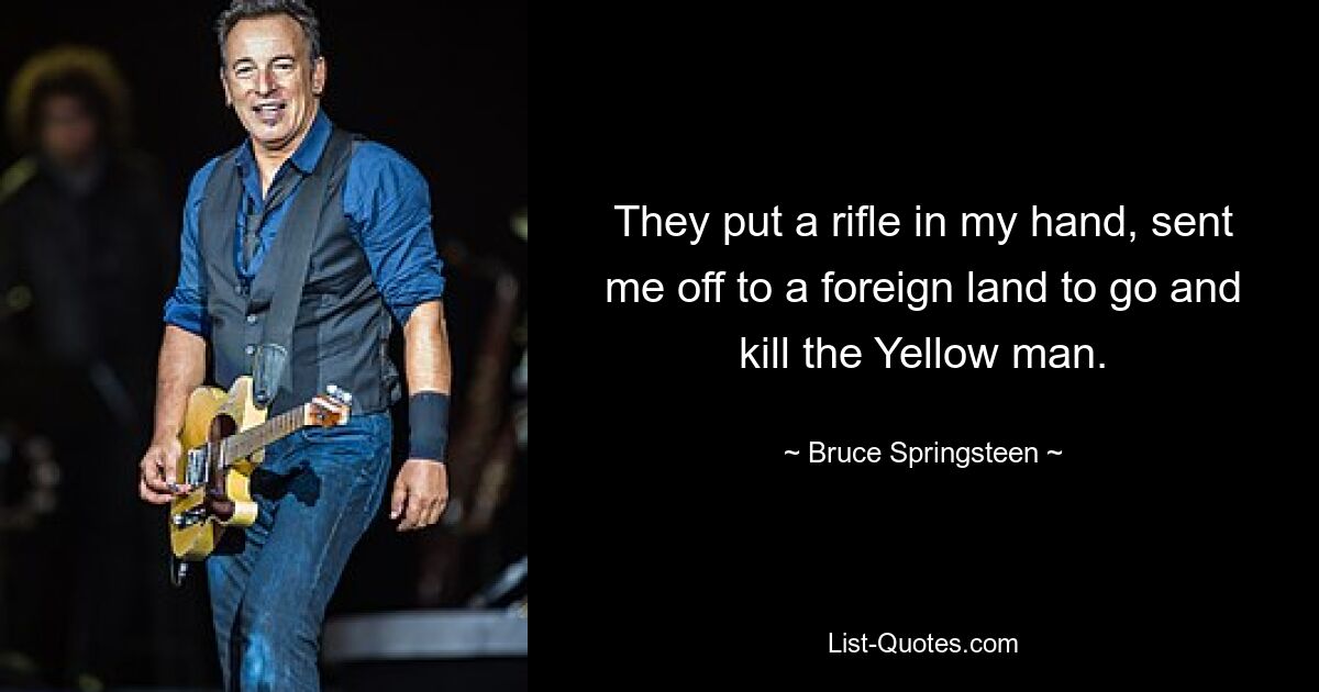 They put a rifle in my hand, sent me off to a foreign land to go and kill the Yellow man. — © Bruce Springsteen